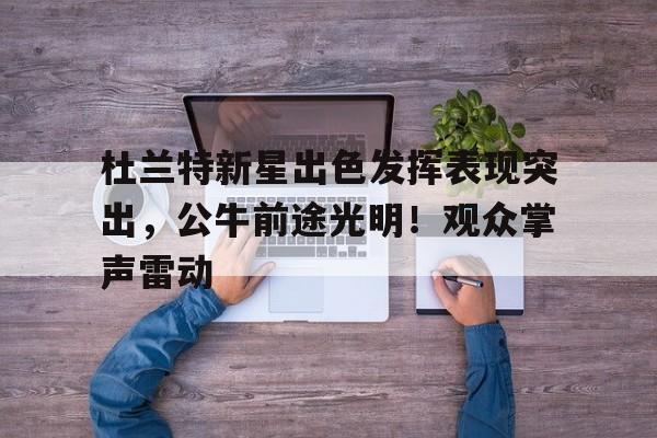 包含杜兰特新星出色发挥表现突出，公牛前途光明！观众掌声雷动的词条