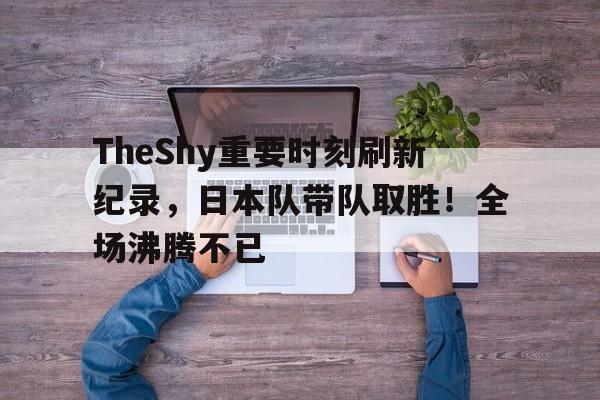  TheShy重要时刻刷新纪录，日本队带队取胜！全场沸腾不已