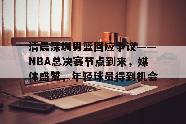 开云体育下载-关于清晨深圳男篮回应争议——NBA总决赛节点到来，媒体盛赞，年轻球员得到机会的信息